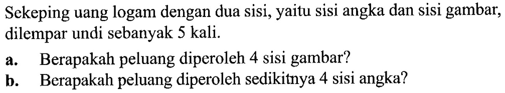 Sekeping uang logam dengan dua sisi, yaitu sisi angka dan sisi gambar, dilempar undi sebanyak 5 kali. a. Berapakah peluang diperoleh 4 sisi gambar? b. Berapakah peluang diperoleh sedikitnya 4 sisi angka?