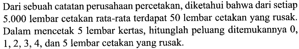 Dari sebuah catatan perusahaan percetakan, diketahui bahwa dari setiap 5.000 lembar cetakan rata-rata terdapat 50 lembar cetakan yang rusak. Dalam mencetak 5 lembar kertas, hitunglah peluang ditemukannya 0,1,2,3,4, dan 5 lembar cetakan yang rusak.