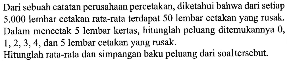 Dari sebuah catatan perusahan percetakan, diketahui bahwa dari setiap  5.000  lembar cetakan rata-rata terdapat 50 lembar cetakan yang rusak. Dalam mencetak 5 lembar kertas, hitunglah peluang ditemukannya 0 ,  1,2,3,4 , dan 5 lembar cetakan yang rusak. Hitunglah rata-rata dan simpangan baku peluang dari soal tersebut.