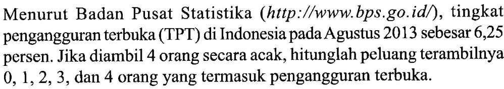 Menurut Badan Pusat Statistika (http:/www.bps.go.id/), tingkat pengangguran terbuka (TPT) di Indonesia pada Agustus 2013 sebesar 6,25 persen. Jika diambil 4 orang secara acak, hitunglah peluang terambilnya 0, 1, 2, 3, dan 4 orang yang termasuk pengangguran terbuka.