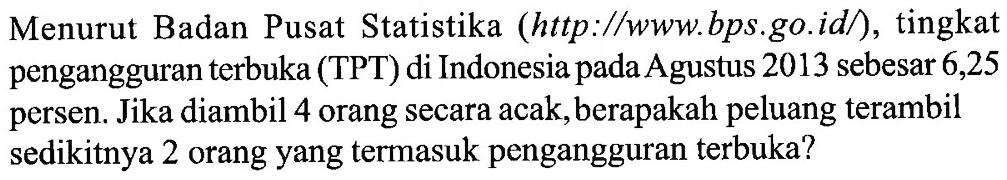 Menurut Badan Pusat Statistika (http://www.bps.go.id/), tingkat pengangguran terbuka (TPT) di Indonesia pada Agustus 2013 sebesar 6,25 persen. Jika diambil 4 orang secara acak, berapakah peluang terambil sedikitnya 2 orang yang termasuk pengangguran terbuka?