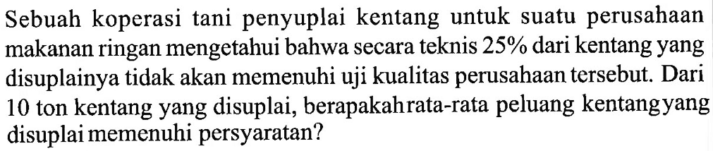 Sebuah koperasi tani penyuplai kentang untuk suatu perusahaan makanan ringan mengetahui bahwa secara teknis 25 % dari kentang yang disuplainya tidak akan memenuhi uji kualitas perusahaan tersebut. Dari 10 ton kentang yang disuplai, berapakah rata-rata peluang kentangyang disuplai memenuhi persyaratan?