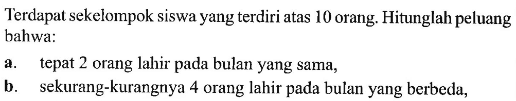 Terdapat sekelompok siswa yang terdiri atas 10 orang. Hitunglah peluang bahwa: a. tepat 2 orang lahir pada bulan yang sama, b. sekurang-kurangnya 4 orang lahir pada bulan yang berbeda, 