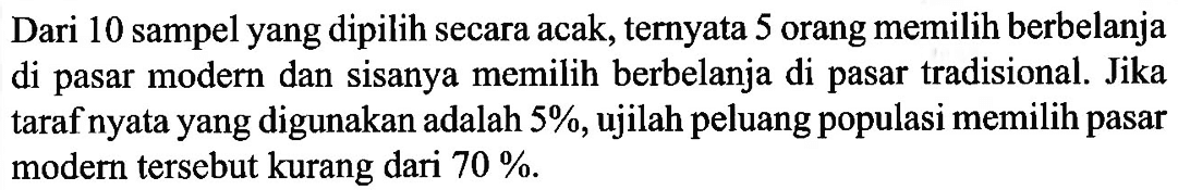 Dari 10 sampel yang dipilih secara acak, ternyata 5 orang memilih berbelanja di pasar modern dan sisanya memilih berbelanja di pasar tradisional. Jika taraf nyata yang digunakan adalah  5% , ujilah peluang populasi memilih pasar modern tersebut kurang dari  70% .