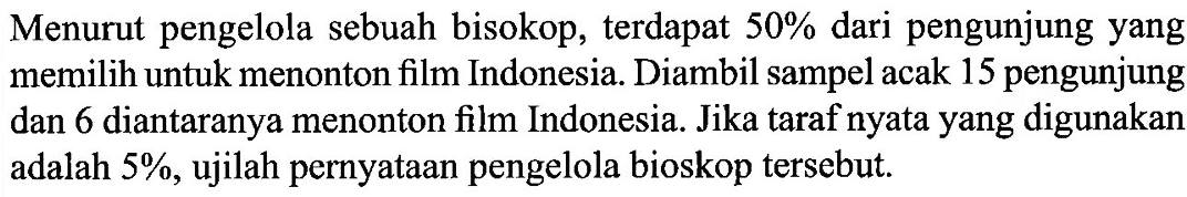 Menurut pengelola sebuah bisokop, terdapat 50% dari pengunjung yang memilih untuk menonton film Indonesia. Diambil sampel acak 15 pengunjung dan 6 diantaranya menonton film Indonesia. Jika taraf nyata yang digunakan adalah 5%, ujilah pernyataan pengelola bioskop tersebut.