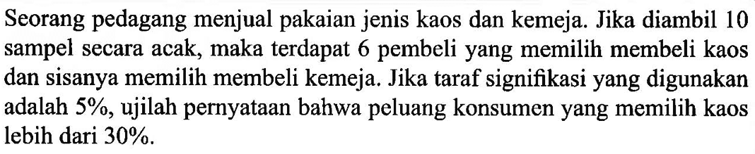 Seorang pedagang menjual pakaian jenis kaos dan kemeja. Jika diambil 10 sampel secara acak, maka terdapat 6 pembeli yang memilih membeli kaos dan sisanya memilih membeli kemeja. Jika taraf signifikasi yang digunakan adalah  5%, ujilah pernyataan bahwa peluang konsumen yang memilih kaos lebih dari  30% .