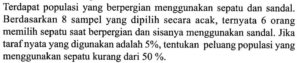 Terdapat populasi yang berpergian menggunakan sepatu dan sandal. Berdasarkan 8 sampel yang dipilih secara acak, ternyata 6 orang memilih sepatu saat berpergian dan sisanya menggunakan sandal. Jika taraf nyata yang digunakan adalah 5%, tentukan peluang populasi yang menggunakan sepatu kurang dari 50 %.