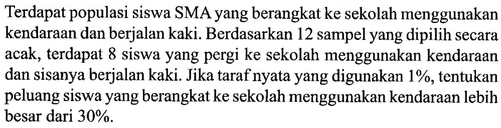 Terdapat populasi siswa SMA yang berangkat ke sekolah menggunakan kendaraan dan berjalan kaki. Berdasarkan 12 sampel yang dipilih secara acak, terdapat 8 siswa yang pergi ke sekolah menggunakan kendaraan dan sisanya berjalan kaki. Jika taraf nyata yang digunakan 1%, tentukan peluang siswa yang berangkat ke sekolah menggunakan kendaraan lebih besar dari 30%.