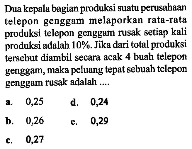 Dua kepala bagian produksi suatu perusahaan telepon genggam melaporkan rata-rata produksi telepon genggam rusak setiap kali produksi adalah 10%. Jika dari total produksi tersebut diambil secara acak 4 buah telepon genggam, maka peluang tepat sebuah telepon genggam rusak adalah ....