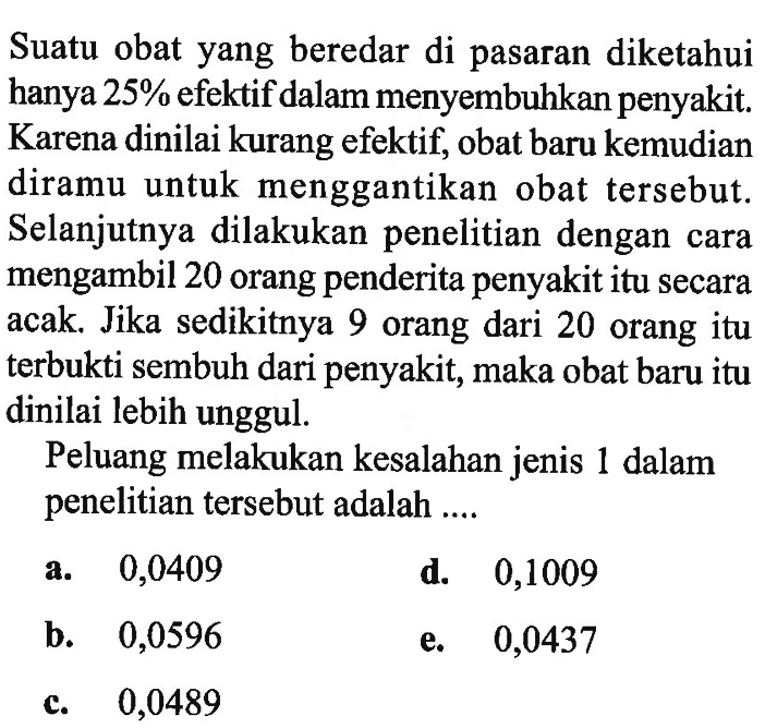 Suatu obat yang beredar di pasaran diketahui hanya  25%  efektif dalam menyembuhkan penyakit. Karena dinilai kurang efektif, obat baru kemudian diramu untuk menggantikan obat tersebut. Selanjutnya dilakukan penelitian dengan cara mengambil 20 orang penderita penyakit itu secara acak. Jika sedikitnya 9 orang dari 20 orang itu terbukti sembuh dari penyakit, maka obat baru itu dinilai lebih unggul.Peluang melakukan kesalahan jenis 1 dalam penelitian tersebut adalah ....