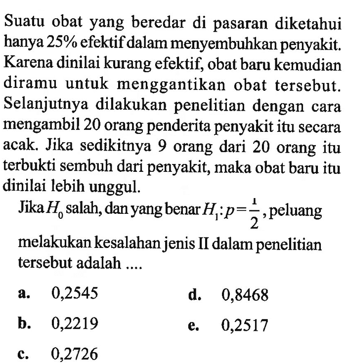 Suatu obat yang beredar di pasaran diketahui hanya 25% efektif dalam menyembuhkan penyakit. Karena dinilai kurang efektif, obat baru kemudian diramu untuk menggantikan obat tersebut. Selanjutnya dilakukan penelitian dengan cara mengambil 20 orang penderita penyakit itu secara acak. Jika sedikitnya 9 orang dari 20 orang itu terbukti sembuh dari penyakit, maka obat baru itu dinilai lebih unggul.Jika H0 salah, dan yang benar H1: p=1/2, peluang melakukan kesalahan jenis II dalam penelitian tersebut adalah....