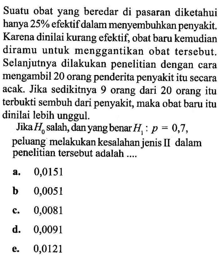 Suatu obat yang beredar di pasaran diketahui hanya 25 % efektif dalam menyembuhkan penyakit. Karena dinilai kurang efektif, obat baru kemudian diramu untuk menggantikan obat tersebut. Selanjutnya dilakukan penelitian dengan cara mengambil 20 orang penderita penyakit itu secara acak. Jika sedikitnya 9 orang dari 20 orang itu terbukti sembuh dari penyakit, maka obat baru itu dinilai lebih unggul.Jika H0 salah, dan yang benar H1: p=0,7, peluang melakukan kesalahan jenis II dalam penelitian tersebut adalah ....