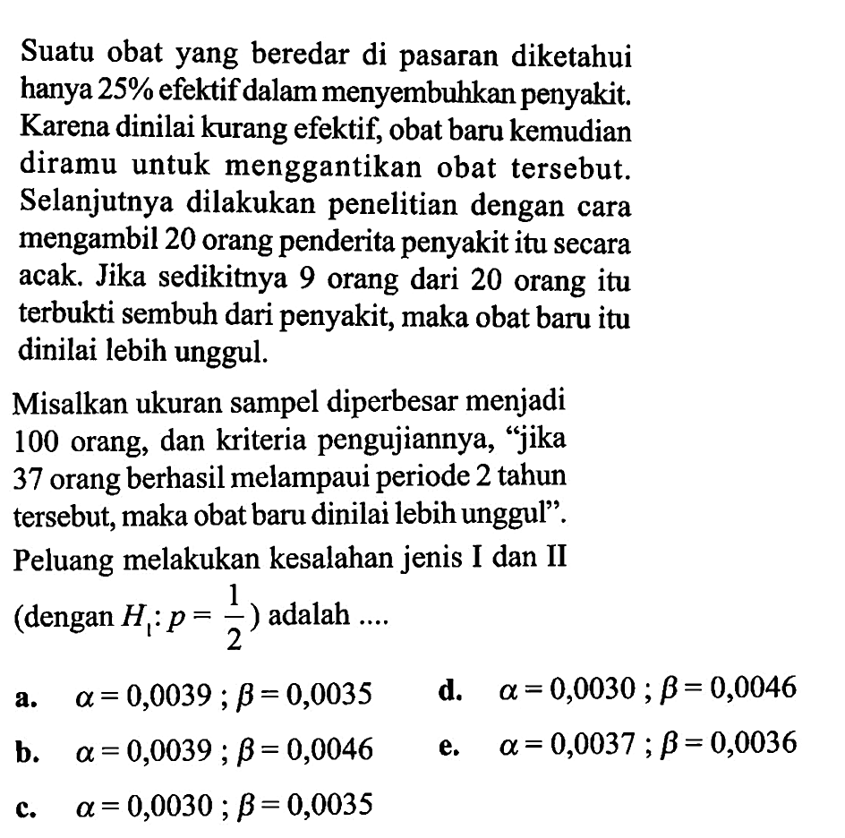 Suatu obat yang beredar di pasaran diketahui hanya  25%  efektif dalam menyembuhkan penyakit. Karena dinilai kurang efektif, obat baru kemudian diramu untuk menggantikan obat tersebut. Selanjutnya dilakukan penelitian dengan cara mengambil 20 orang penderita penyakit itu secara acak. Jika sedikitnya 9 orang dari 20 orang itu terbukti sembuh dari penyakit, maka obat baru itu dinilai lebih unggul.Misalkan ukuran sampel diperbesar menjadi 100 orang, dan kriteria pengujiannya, 'jika 37 orang berhasil melampaui periode 2 tahun tersebut, maka obat baru dinilai lebih unggul'. Peluang melakukan kesalahan jenis I dan II (dengan  H1: p=1/2  ) adalah ....