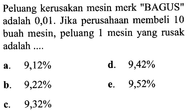 Peluang kerusakan mesin merk 'BAGUS' adalah 0,01. Jika perusahaan membeli 10 buah mesin, peluang 1 mesin yang rusak adalah ....
