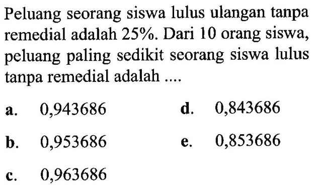 Peluang seorang siswa lulus ulangan tanpa remedial adalah  25% . Dari 10 orang siswa, peluang paling sedikit seorang siswa lulus tanpa remedial adalah ....