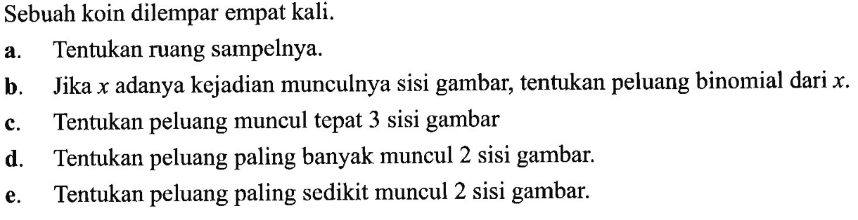 Sebuah koin dilempar empat kali. a. Tentukan ruang sampelnya. b. Jika x adanya kejadian munculnya sisi gambar, tentukan peluang binomial dari x . c. Tentukan peluang muncul tepat 3 sisi gambar d. Tentukan peluang paling banyak muncul 2 sisi gambar. e. Tentukan peluang paling sedikit muncul 2 sisi gambar.