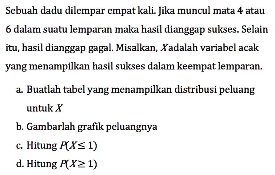 Sebuah dadu dilempar empat kali. Jika muncul mata 4 atau 6 dalam suatu lemparan maka hasil dianggap sukses. Selain itu, hasil dianggap gagal. Misalkan, X adalah variabel acak yang menampilkan hasil sukses dalam keempat lemparan. a. Buatlah tabel yang menampilkan distribusi peluang untuk X b. Gambarlah grafik peluangnya c. Hitung P(X<=1) d. Hitung P(X>=1) 