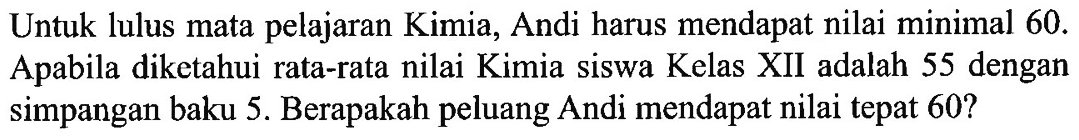 Untuk lulus mata pelajaran Kimia, Andi harus mendapat nilai minimal 60. Apabila diketahui rata-rata nilai Kimia siswa Kelas XII adalah 55 dengan simpangan baku 5. Berapakah peluang Andi mendapat nilai tepat 60? 