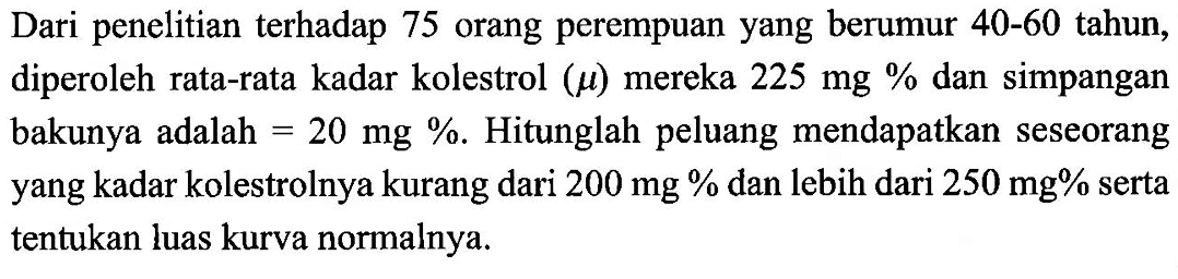 Dari penelitian terhadap 75 orang perempuan yang berumur 40-60 tahun, diperoleh rata-rata kadar kolestrol (}mu) mereka 225 mg % dan simpangan bakunya adalah =20 mg %. Hitunglah peluang mendapatkan seseorang yang kadar kolestrolnya kurang dari 200 mg % dan lebih dari 250 mg % serta tentukan luas kurva normalnya.