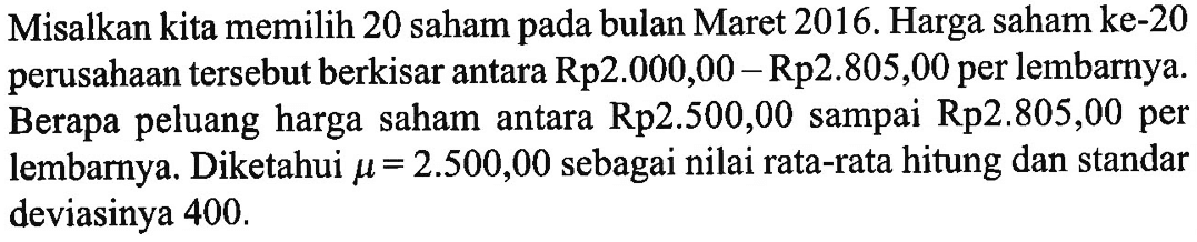 Misalkan kita memilih 20 saham pada bulan Maret 2016. Harga saham ke-20 perusahaan tersebut berkisar antara Rp2.000,00-Rp2.805,00 per lembarnya. Berapa peluang harga saham antara Rp2.500,00 sampai Rp2.805,00 per lembarnya. Diketahui mu=2.500,00 sebagai nilai rata-rata hitung dan standar deviasinya 400 .