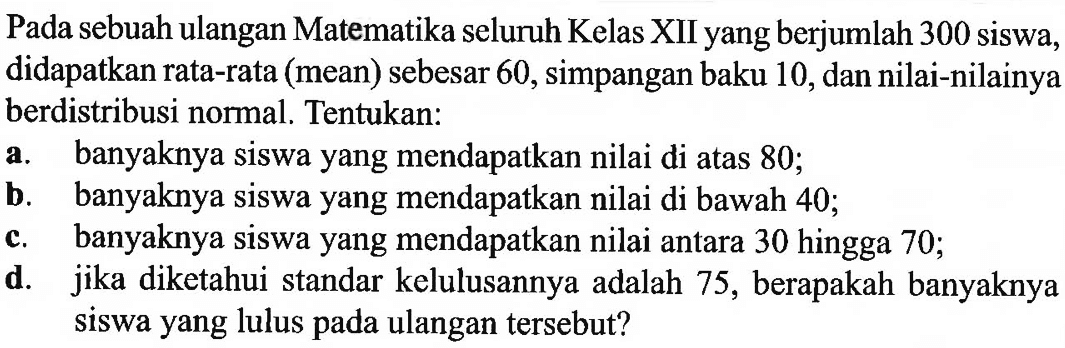 Pada sebuah ulangan Matematika seluruh Kelas XII yang berjumlah 300 siswa, didapatkan rata-rata (mean) sebesar 60, simpangan baku 10, dan nilai-nilainya berdistribusi normal. Tentukan:a. banyaknya siswa yang mendapatkan nilai di atas 80 ;b. banyaknya siswa yang mendapatkan nilai di bawah 40 ;c. banyaknya siswa yang mendapatkan nilai antara 30 hingga 70 ;d. jika diketahui standar kelulusannya adalah 75 , berapakah banyaknya siswa yang lulus pada ulangan tersebut?