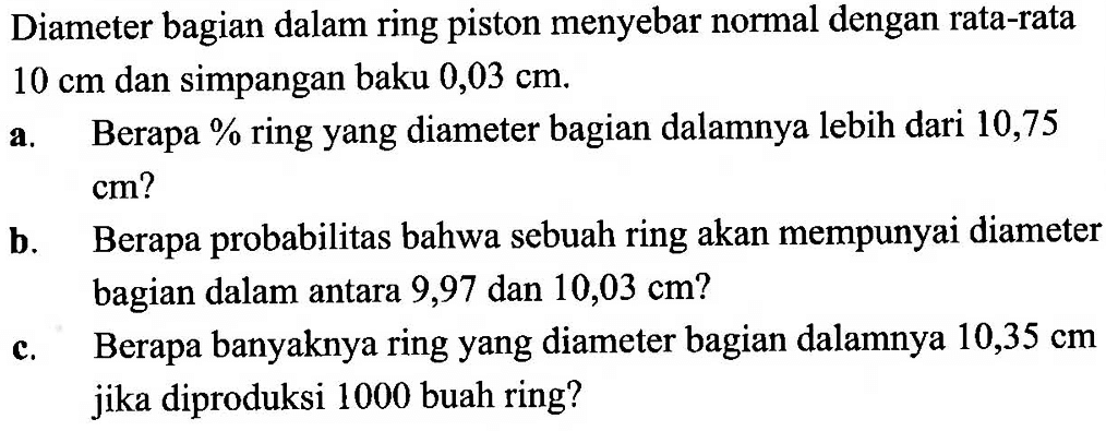 Diameter bagian dalam ring piston menyebar normal dengan rata-rata 10 cm  dan simpangan baku  0,03 cm .a. Berapa% ring yang diameter bagian dalamnya lebih dari 10,75  cm  ?b. Berapa probabilitas bahwa sebuah ring akan mempunyai diameter bagian dalam antara 9,97 dan  10,03 cm ? c. Berapa banyaknya ring yang diameter bagian dalamnya  10,35 cm  jika diproduksi 1000 buah ring?