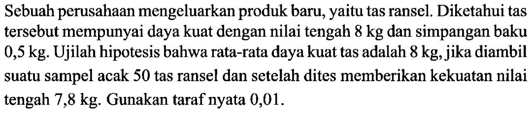 Sebuah perusahaan mengeluarkan produk baru, yaitu tas ransel. Diketahui tas tersebut mempunyai daya kuat dengan nilai tengah 8 kg dan simpangan baku 0,5 kg. Ujilah hipotesis bahwa rata-rata daya kuat tas adalah 8 kg, jika diambil suatu sampel acak 50 tas ransel dan setelah dites memberikan kekuatan nilai tengah 7,8 kg. Gunakan taraf nyata 0,01.