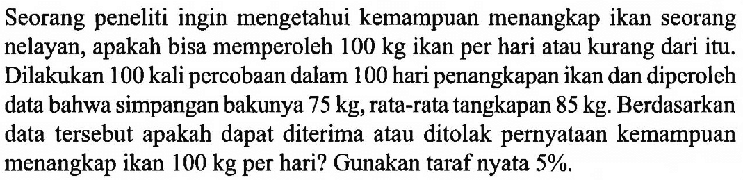 Seorang peneliti ingin mengetahui kemampuan menangkap ikan seorang nelayan, apakah bisa memperoleh 100 kg ikan per hari atau kurang dari itu. Dilakukan 100 kali percobaan dalam 100 hari penangkapan ikan dan diperoleh data bahwa simpangan bakunya 75 kg, rata-rata tangkapan 85 kg. Berdasarkan data tersebut apakah dapat diterima atau ditolak pernyataan kemampuan menangkap ikan 100 kg per hari? Gunakan taraf nyata 5 %.