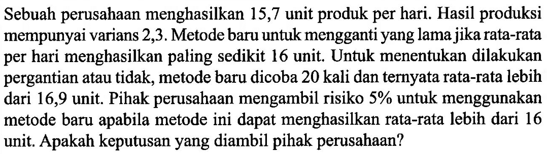 Sebuah perusahaan menghasilkan 15,7 unit produk per hari. Hasil produksi mempunyai varians 2,3. Metode baru untuk mengganti yang lama jika rata-rata per hari menghasilkan paling sedikit 16 unit. Untuk menentukan dilakukan pergantian atau tidak, metode baru dicoba 20 kali dan ternyata rata-rata lebih dari 16,9 unit. Pihak perusahaan mengambil risiko  5%  untuk menggunakan metode baru apabila metode ini dapat menghasilkan rata-rata lebih dari 16 unit. Apakah keputusan yang diambil pihak perusahaan? 