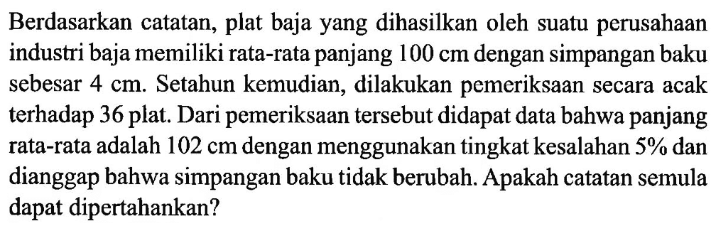 Berdasarkan catatan, plat baja yang dihasilkan oleh suatu perusahaan industri baja memiliki rata-rata panjang 100 cm dengan simpangan baku sebesar  4 cm. Setahun kemudian, dilakukan pemeriksaan secara acak terhadap 36 plat. Dari pemeriksaan tersebut didapat data bahwa panjang rata-rata adalah 102 cm dengan menggunakan tingkat kesalahan 5% dan dianggap bahwa simpangan baku tidak berubah. Apakah catatan semula dapat dipertahankan?