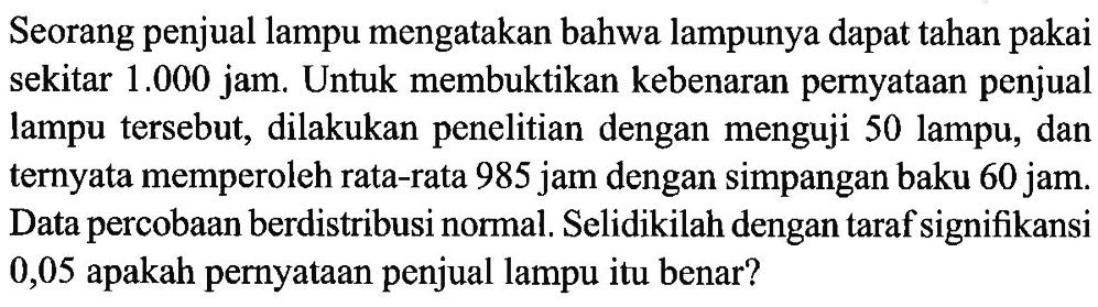 Seorang penjual lampu mengatakan bahwa lampunya dapat tahan pakai sekitar 1.000 jam. Untuk membuktikan kebenaran pernyataan penjual lampu tersebut, dilakukan penelitian dengan menguji 50 lampu, dan ternyata memperoleh rata-rata 985 jam dengan simpangan baku 60 jam. Data percobaan berdistribusi normal. Selidikilah dengan taraf signifikansi 0,05 apakah pernyataan penjual lampu itu benar?