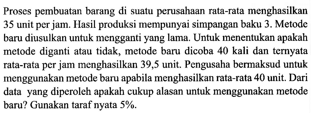 Proses pembuatan barang di suatu perusahaan rata-rata menghasilkan 35 unit per jam. Hasil produksi mempunyai simpangan baku 3. Metode baru diusulkan untuk mengganti yang lama. Untuk menentukan apakah metode diganti atau tidak, metode baru dicoba 40 kali dan ternyata rata-rata per jam menghasilkan 39,5 unit. Pengusaha bermaksud untuk menggunakan metode baru apabila menghasilkan rata-rata 40 unit. Dari data yang diperoleh apakah cukup alasan untuk menggunakan metode baru? Gunakan taraf nyata  5%.