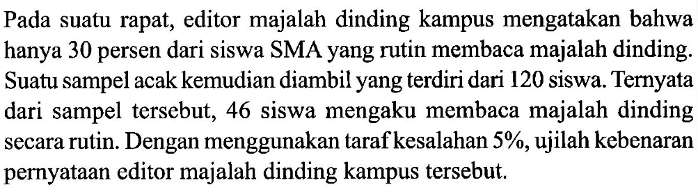 Pada suatu rapat, editor majalah dinding kampus mengatakan bahwa hanya 30 persen dari siswa SMA yang rutin membaca majalah dinding. Suatu sampel acak kemudian diambil yang terdiri dari 120 siswa. Ternyata dari sampel tersebut, 46 siswa mengaku membaca majalah dinding secara rutin. Dengan menggunakan taraf kesalahan 5 %, ujilah kebenaran pernyataan editor majalah dinding kampus tersebut. 