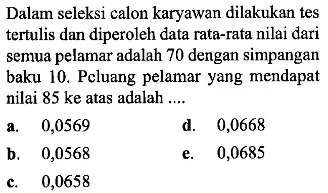 Dalam seleksi calon karyawan dilakukan tes tertulis dan diperoleh data rata-rata nilai dari semua pelamar adalah 70 dengan simpangan baku 10. Peluang pelamar yang mendapat nilai 85 ke atas adalah ....
