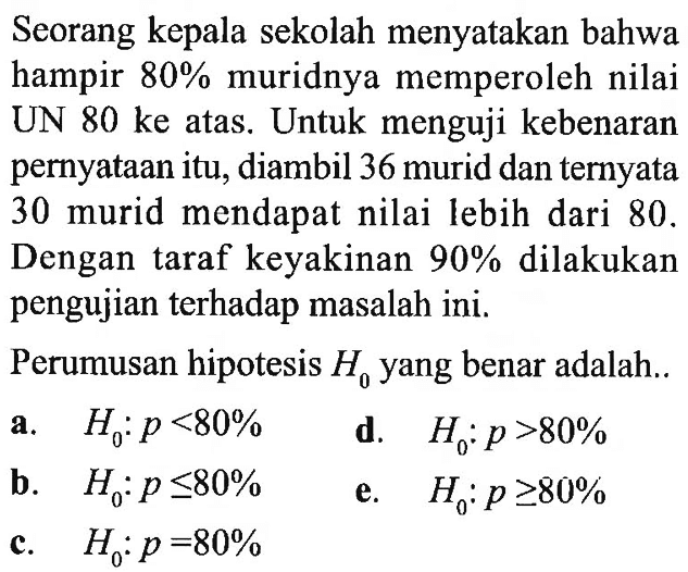 Seorang kepala sekolah menyatakan bahwa hampir 80% muridnya memperoleh nilai UN 80 ke atas. Untuk menguji kebenaran pernyataan itu, diambil 36 murid dan ternyata 30 murid mendapat nilai lebih dari 80. Dengan taraf keyakinan 90% dilakukan pengujian terhadap masalah ini.Perumusan hipotesis H0 yang benar adalah..