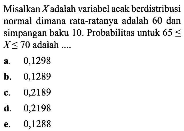 Misalkan X adalah variabel acak berdistribusi normal dimana rata-ratanya adalah 60 dan simpangan baku 10. Probabilitas untuk 65 <=X<= 70 adalah ....