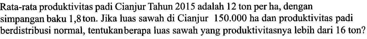 Rata-rata produktivitas padi Cianjur Tahun 2015 adalah 12 ton per ha, dengan simpangan baku 1,8 ton. Jika luas sawah di Cianjur 150.000 ha dan produktivitas padi berdistribusi normal, tentukan berapa luas sawah yang produktivitasnya lebih dari 16 ton?