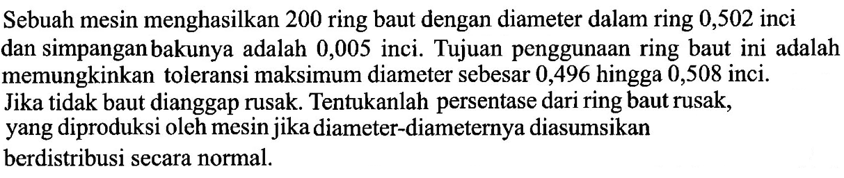 Sebuah mesin menghasilkan 200 ring baut dengan diameter dalam ring 0,502 inci dan simpangan bakunya adalah 0,005 inci. Tujuan penggunaan ring baut ini adalah memungkinkan toleransi maksimum diameter sebesar 0,496 hingga 0,508 inci. Jika tidak baut dianggap rusak. Tentukanlah persentase dari ring baut rusak, yang diproduksi oleh mesin jika diameter-diameternya diasumsikan berdistribusi secara normal. 