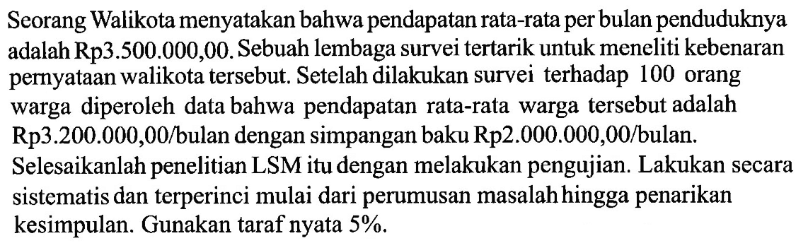 Seorang Walikota menyatakan bahwa pendapatan rata-rata per bulan penduduknya adalah Rp3.500.000,00. Sebuah lembaga survei tertarik untuk meneliti kebenaran pernyataan walikota tersebut. Setelah dilakukan survei terhadap 100 orang warga diperoleh data bahwa pendapatan rata-rata warga tersebut adalah Rp3.200.000,00/bulan dengan simpangan baku Rp2.000.000,00/bulan. Selesaikanlah penelitian LSM itu dengan melakukan pengujian. Lakukan secara sistematis dan terperinci mulai dari perumusan masalah hingga penarikan kesimpulan. Gunakan taraf nyata 5%. 