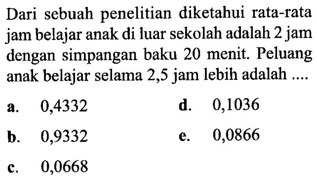 Dari sebuah penelitian diketahui rata-rata jam belajar anak di luar sekolah adalah 2 jam dengan simpangan baku 20 menit. Peluang anak belajar selama 2,5 jam lebih adalah ....