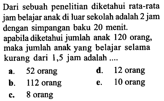 Dari sebuah penelitian diketahui rata-rata jam belajar anak di luar sekolah adalah 2 jam dengan simpangan baku 20 menit. apabila diketahui jumlah anak 120 orang, maka jumlah anak yang belajar selama kurang dari 1,5 jam adalah ....