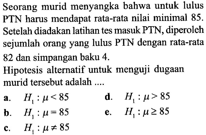 Seorang murid menyangka bahwa untuk lulus PTN harus mendapat rata-rata nilai minimal 85. Setelah diadakan latihan tes masuk PTN, diperoleh sejumlah orang yang lulus PTN dengan rata-rata 82 dan simpangan baku 4. Hipotesis alternatif untuk menguji dugaan murid tersebut adalah ...