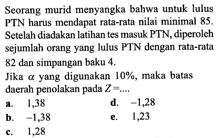 Seorang murid menyangka bahwa untuk lulus PTN harus mendapat rata-rata nilai minimal 85 . Setelah diadakan latihan tes masuk PTN, diperoleh sejumlah orang yang lulus PTN dengan rata-rata 82 dan simpangan baku  4. Jika  alpha  yang digunakan  10%, maka batas daerah penolakan pada  Z=... 