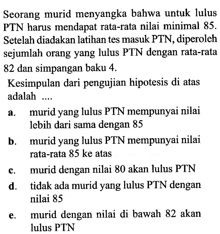 Seorang murid menyangka bahwa untuk lulus PTN harus mendapat rata-rata nilai minimal  85 .  Setelah diadakan latihan tes masuk PTN, diperoleh sejumlah orang yang lulus PTN dengan rata-rata 82 dan simpangan baku  4 . Kesimpulan dari pengujian hipotesis di atas adalah ....a. muridyang lulus PTN mempunyai nilai lebih dari sama dengan 85b. muridyang lulus PTN mempunyai nilai rata-rata  85 ke  atasc. murid dengan nilai 80 akan lulus PTNd. tidak ada muridyang lulus PTN dengan nilai 85e. murid dengan nilai di bawah 82 akan lulus PTN