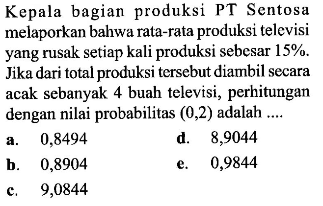 Kepala bagian produksi PT Sentosa melaporkan bahwa rata-rata produksi televisi yang rusak setiap kali produksi sebesar 15%. Jika dari total produksi tersebut diambil secara acak sebanyak 4 buah televisi, perhitungan dengan nilai probabilitas  (0,2)  adalah ....