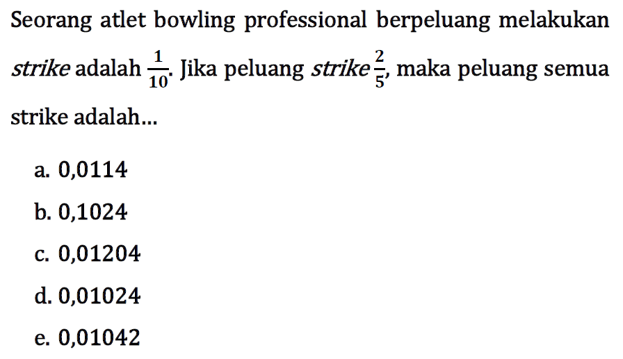 Seorang atlet bowling professional berpeluang melakukan strike adalah  1/10 . Jika peluang strike  2/5 , maka peluang semua strike adalah...