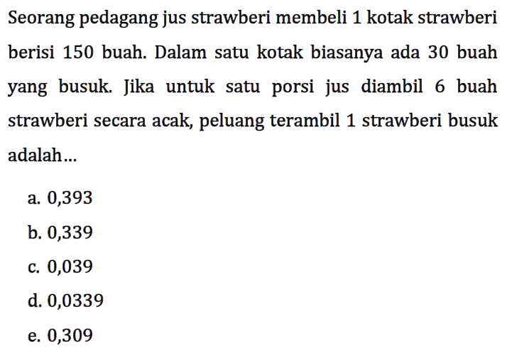 Seorang pedagang jus strawberi membeli 1 kotak strawberi berisi 150 buah. Dalam satu kotak biasanya ada 30 buah yang busuk. Jika untuk satu porsi jus diambil 6 buah strawberi secara acak, peluang terambil 1 strawberi busuk adalah...