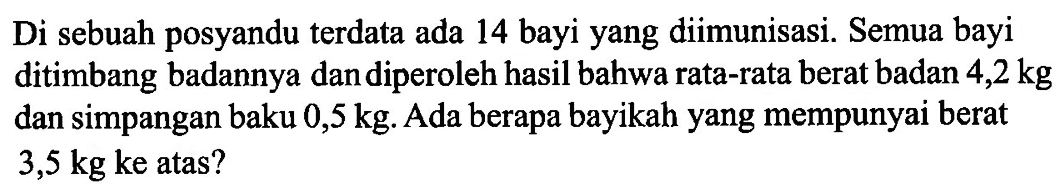 Di sebuah posyandu terdata ada 14 bayi yang diimunisasi. Semua bayi ditimbang badannya dan diperoleh hasil bahwa rata-rata berat badan 4,2 kg dan simpangan baku 0,5 kg. Ada berapa bayikah yang mempunyai berat 3,5 kg ke atas? 