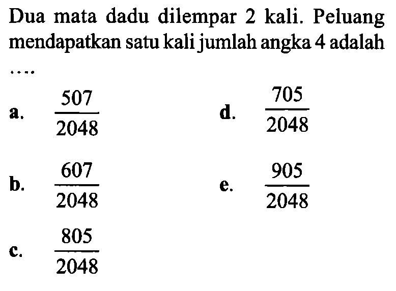 Dua mata dadu dilempar 2 kali. Peluang mendapatkan satu kali jumlah angka 4 adalaha.  507/2048 d.  705/2048 b.  607/2048 e.  905/2048 c.  805/2048 