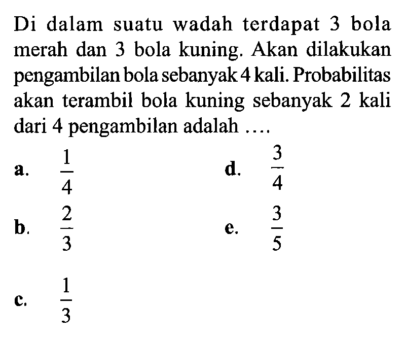Di dalam suatu wadah terdapat 3 bola merah dan 3 bola kuning. Akan dilakukan pengambilan bola sebanyak 4 kali. Probabilitas akan terambil bola kuning sebanyak 2 kali dari 4 pengambilan adalah ...